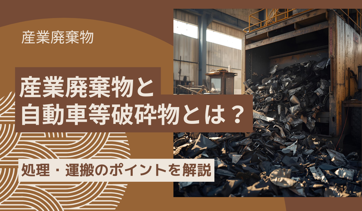 産業廃棄物と自動車等破砕物とは?処理・運搬のポイントを解説