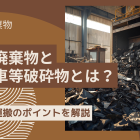 産業廃棄物と自動車等破砕物とは？処理・運搬のポイントを解説